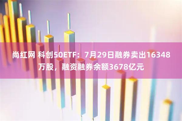 尚红网 科创50ETF：7月29日融券卖出16348万股，融资融券余额3678亿元
