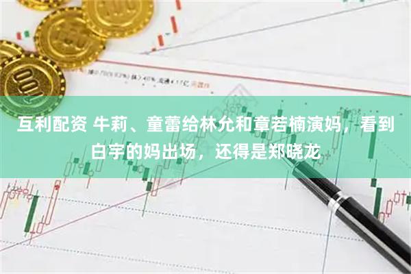 互利配资 牛莉、童蕾给林允和章若楠演妈，看到白宇的妈出场，还得是郑晓龙