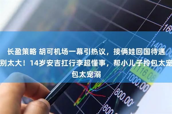 长盈策略 胡可机场一幕引热议，接俩娃回国待遇差别太大！14岁安吉扛行李超懂事，帮小儿子拎包太宠溺