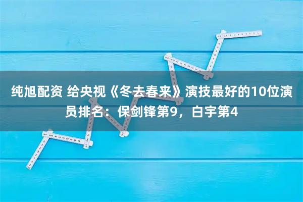 纯旭配资 给央视《冬去春来》演技最好的10位演员排名：保剑锋第9，白宇第4