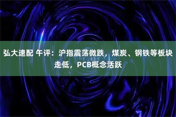 弘大速配 午评：沪指震荡微跌，煤炭、钢铁等板块走低，PCB概念活跃
