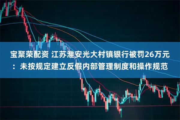 宝聚荣配资 江苏淮安光大村镇银行被罚26万元：未按规定建立反假内部管理制度和操作规范