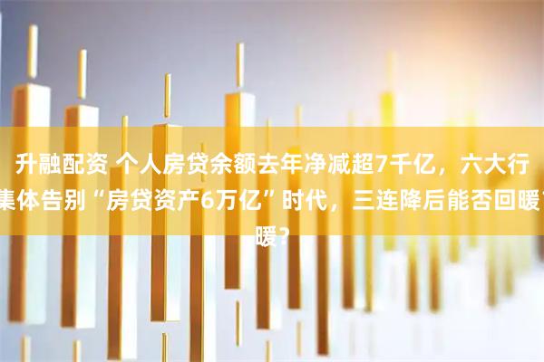 升融配资 个人房贷余额去年净减超7千亿，六大行集体告别“房贷资产6万亿”时代，三连降后能否回暖？