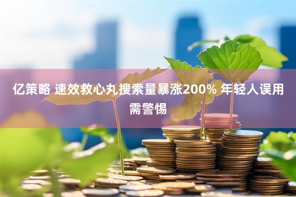 亿策略 速效救心丸搜索量暴涨200% 年轻人误用需警惕